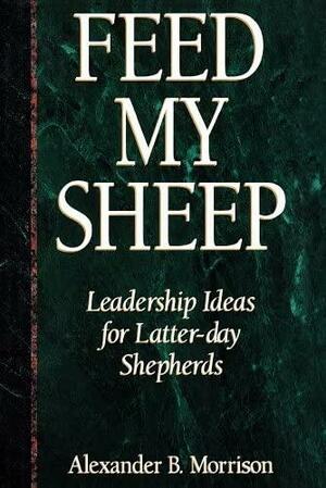 Feed My Sheep: Leadership Ideas for Latter-Day Shepherds by Alexander B. Morrison
