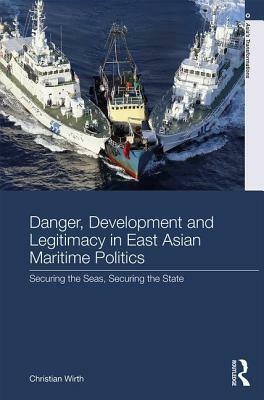 Danger, Development and Legitimacy in East Asian Maritime Politics: Securing the Seas, Securing the State by Christian Wirth