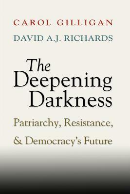 The Deepening Darkness: Patriarchy, Resistance, and Democracy's Future by Carol Gilligan, David A. J. Richards