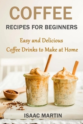 Coffee Recipes for Beginners: Easy and Delicious Coffee Drinks to Make at Home by Isaac Martin