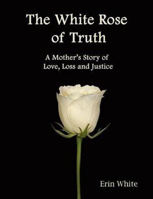 The White Rose of Truth: A Mother's Story of Love, Loss and Justice by Erin White