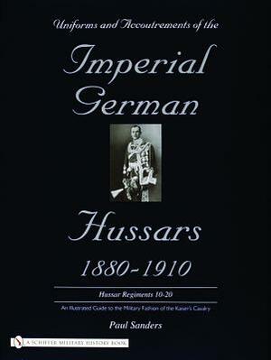 Uniforms & Accoutrements of the Imperial German Hussars 1880-1910 - An Illustrated Guide to the Military Fashion of the Kaiser's Cavalry: 10th Through by Paul Sanders
