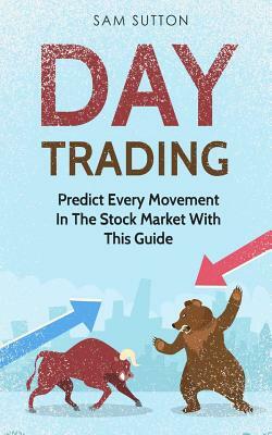 Day Trading: Predict Every Movement In The Stock Market With This Guide by Sam Sutton