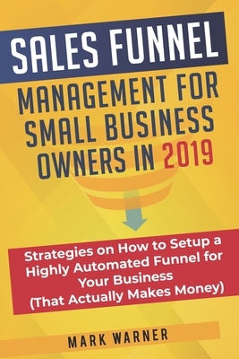 Sales Funnel Management for Small Business Owners in 2019: Strategies on How to Setup a Highly Automated Funnel for Your Business (That Actually Makes by Mark Warner