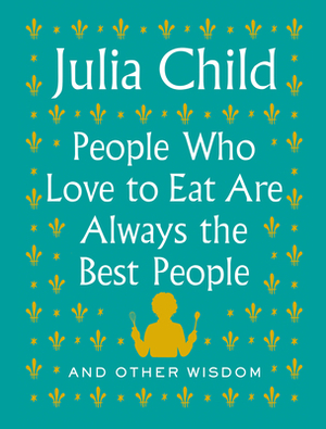 People Who Love to Eat Are Always the Best People: And Other Wisdom by Julia Child