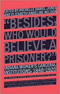 Besides, Who Would Believe a Prisoner?: Indiana Women's Carceral Institutions, 1848-1920 by The Indiana The Indiana Women's Prison History Project