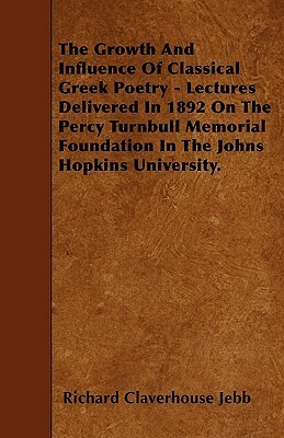 The Growth And Influence Of Classical Greek Poetry - Lectures Delivered In 1892 On The Percy Turnbull Memorial Foundation In The Johns Hopkins Univers by Richard Claverhouse Jebb