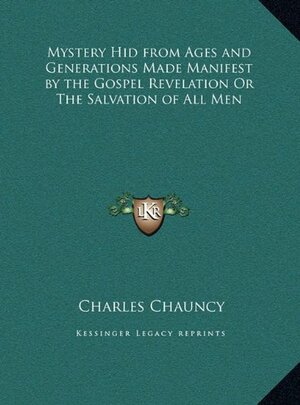 The Mystery Hid from Ages and Generations, Made Manifest by the Gospel-Revelation, or the Salvation of All Men, the Grand Thing Aimed at in the Scheme of God: As Opened in the New-Testament Writings, and Entrusted with Jesus Christ to Bring Into Effect by Charles Chauncy