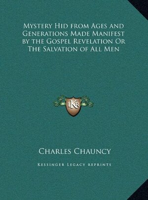 The Mystery Hid from Ages and Generations, Made Manifest by the Gospel-Revelation, or the Salvation of All Men, the Grand Thing Aimed at in the Scheme of God: As Opened in the New-Testament Writings, and Entrusted with Jesus Christ to Bring Into Effect by Charles Chauncy