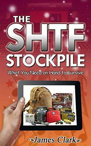 The SHTF Stockpile: What You Need on Hand to Survive by James Clark