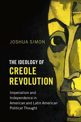 The Ideology of Creole Revolution: Imperialism and Independence in American and Latin American Political Thought by Joshua Simon