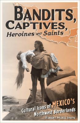 Bandits, Captives, Heroines, and Saints: Cultural Icons of Mexico's Northwest Borderlands by Robert McKee Irwin