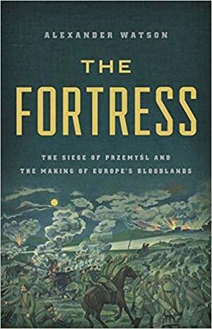 The Fortress: The Siege of Przemyśl and the Making of Europe's Bloodlands by Alexander Watson