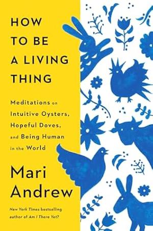 How to Be a Living Thing: Meditations on Intuitive Oysters, Hopeful Doves, and Being Human in the World by Mari Andrew
