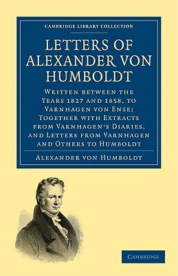 Letters of Alexander Von Humboldt: Written Between the Years 1827 and 1858, to Varnhagen Von Ense; Together with Extracts from Varnhagen's Diaries, an by Alexander Von Humboldt