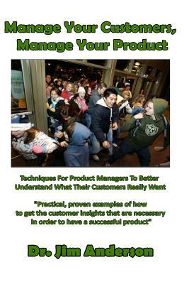 Manage Your Customers, Manage Your Product: Techniques For Product Managers To Better Understand What Their Customers Really Want by Jim Anderson