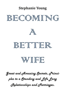 Becoming a Better Wife: Great and Amazing Secrets, Principles to a Standing and Life Long Relationships and Marriages. by Stephanie Young