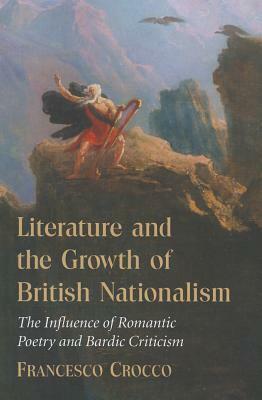 Literature and the Growth of British Nationalism: The Influence of Romantic Poetry and Bardic Criticism by Francesco Crocco