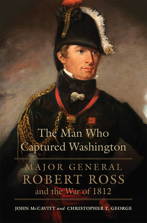 The Man Who Captured Washington: Major General Robert Ross and the War of 1812 by Christopher T. George, John McCavitt