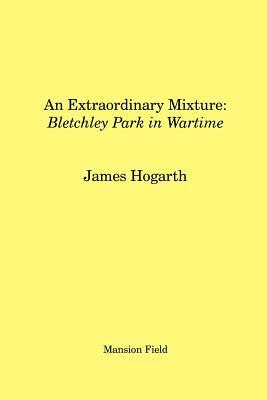 An Extraordinary Mixture: Bletchley Park in Wartime by James Hogarth