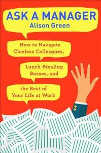 Ask a Manager: How to Navigate Clueless Colleagues, Lunch-Stealing Bosses, and the Rest of Your Life at Work by Alison Green