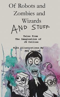 Of Robots and Zombies and Wizards and Stuff: Tales From The Imagination of JD Collins by J. D. Collins