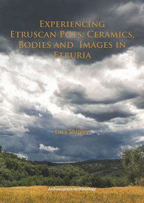 Experiencing Etruscan Pots: Ceramics, Bodies and Images in Etruria by Lucy Shipley