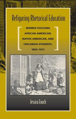 Refiguring Rhetorical Education: Women Teaching African American, Native American, and Chicano/A Students, 1865-1911 by Jessica Enoch