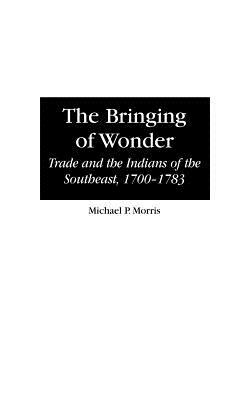 The Bringing of Wonder: Trade and the Indians of the Southeast, 1700-1783 by Michael Morris