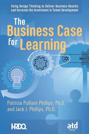 The Business Case for Learning: Using Design Thinking to Deliver Business Results and Increase the Investment in Talent Development by Jack J. Phillips, Patricia Pulliam Phillips