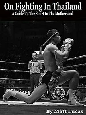 On Fighting In Thailand: A Guide To The Sport In The Motherland by Matt Lucas