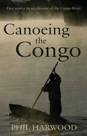 Canoeing the Congo: First Source to Sea Descent of the Congo River by Phil Harwood