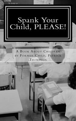 Spank Your Child, PLEASE!: A Book About Children by Former Child, Patrick Thompson by Patrick Thompson