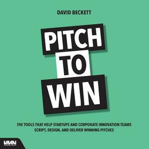 Pitch to Win: The Tools That Help Startups and Corporate Innovation Teams Script, Design, and Deliver Winning Pitches by David Beckett