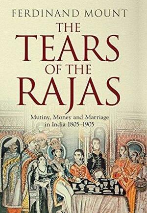 The Tears of the Rajas: Money, Mutiny and Marriage in India 1805-1905 by Ferdinand Mount, Ferdinand Mount