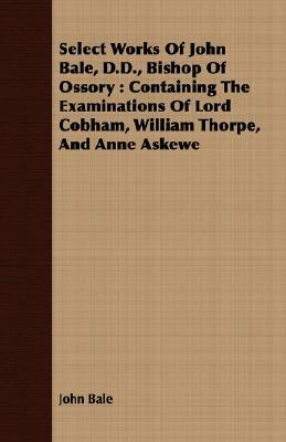 Select Works of John Bale, D.D., Bishop of Ossory: Containing the Examinations of Lord Cobham, William Thorpe, and Anne Askewe by John Bale