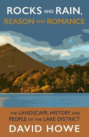 Rocks and Rain, Reason and Romance: The Lake District - Landscape, People, Art and Achievements by David Howe