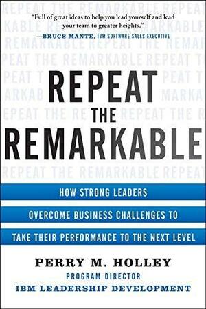 Repeat the Remarkable: How Strong Leaders Overcome Business Challenges to Take Their Performance to the Next Level by Perry Holley