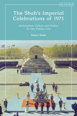 The Shah's Imperial Celebrations of 1971: Nationalism, Culture and Politics in Late Pahlavi Iran by Robert Steele