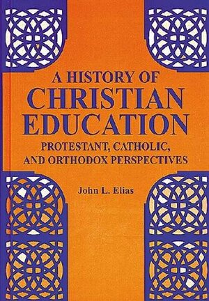 A History of Christian Education: Protestant, Catholic, and Orthodox Perspectives by John L. Elias