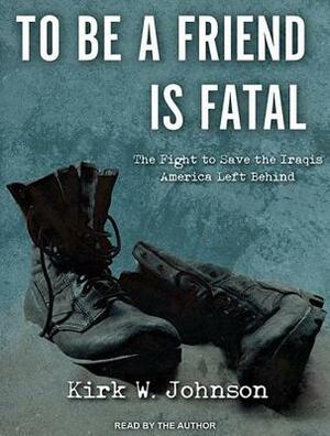 To Be a Friend Is Fatal: The Fight to Save the Iraqis America Left Behind by Kirk Wallace Johnson