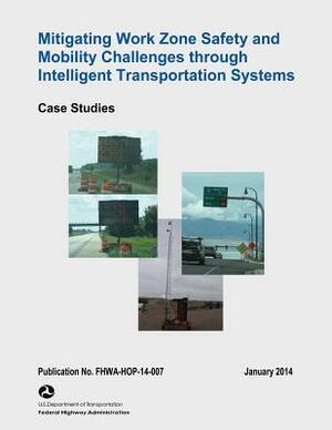 Mitigating Work Zone Safety and Mobility Challenges Through Intelligent Transportation Systems: Case Studies by Federal Highway Administration, U. S. Department of Transportation