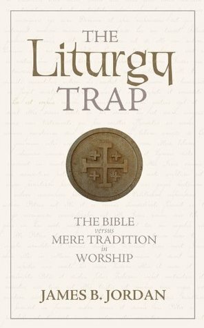 The Liturgy Trap: The Bible versus Mere Tradition in Worship by James B. Jordan