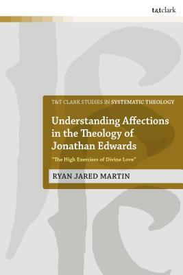 Understanding Affections in the Theology of Jonathan Edwards: "the High Exercises of Divine Love" by Ryan J. Martin