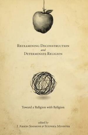 Reexamining Deconstruction and Determinate Religion: Toward a Religion with Religion by Stephen Minister, J. Aaron Simmons