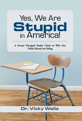 Yes, We Are Stupid in America!: A Former Principal's Reality Check on Why Our Public Schools Are Failing by Vicky Wells