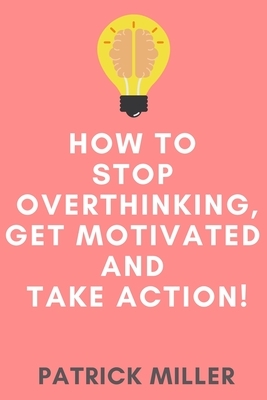 How to Stop Overthinking, Get Motivated and Take Action! by Patrick Miller