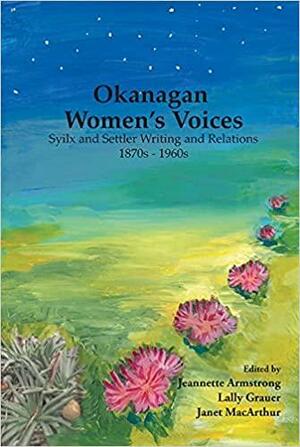 Okanagan Women's Voices: Syilx and settler writing and relations, 1870s to 1960s by Lally Grauer, Jeannette Armstrong, Janet MacArthur