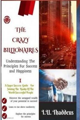 The Crazy Billionaires: Understanding The Principles For Success And Happiness by I. U. Thaddeus