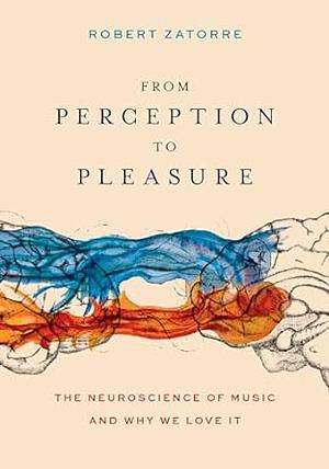 From Perception to Pleasure: The Neuroscience of Music and Why We Love It by Robert J. Zatorre